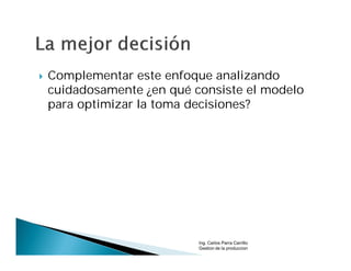    Complementar este enfoque analizando
    cuidadosamente ¿en qué consiste el modelo
    para optimizar la toma decisiones?




                            Ing. Carlos Parra Carrillo
                            Gestion de la produccion
 