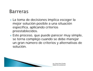    La toma de decisiones implica escoger la
    mejor solución posible a una situación
    específica, aplicando criterios
    preestablecidos.
   Este proceso, que puede parecer muy simple,
    se torna complejo cuando se debe manejar
    un gran número de criterios y alternativas de
    solución.




                             Ing. Carlos Parra Carrillo
                             Gestion de la produccion
 