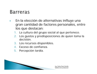     En la elección de alternativas influye una
     gran cantidad de factores personales, entre
     los que destacan:
    1. La cultura del grupo social al que pertenece.
    2. Los gustos y predisposiciones de quien toma la
       decisión.
    3. Los recursos disponibles.
    4. Exceso de confianza.
    5. Percepción tardía.




                                Ing. Carlos Parra Carrillo
                                Gestion de la produccion
 