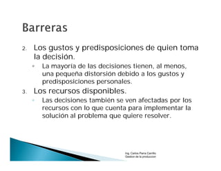 2.   Los gustos y predisposiciones de quien toma
     la decisión.
     ◦   La mayoría de las decisiones tienen, al menos,
         una pequeña distorsión debido a los gustos y
         predisposiciones personales.
3.   Los recursos disponibles.
     ◦   Las decisiones también se ven afectadas por los
         recursos con lo que cuenta para implementar la
         solución al problema que quiere resolver.




                                   Ing. Carlos Parra Carrillo
                                   Gestion de la produccion
 