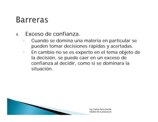 4.       Exceso de confianza.
     ◦     Cuando se domina una materia en particular se
           pueden tomar decisiones rápidas y acertadas.
     ◦     En cambio no se es experto en el tema objeto de
           la decisión, se puede caer en un exceso de
           confianza al decidir, como si se dominara la
           situación.




                                    Ing. Carlos Parra Carrillo
                                    Gestion de la produccion
 