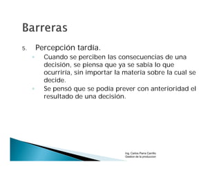 5.       Percepción tardía.
     ◦     Cuando se perciben las consecuencias de una
           decisión, se piensa que ya se sabía lo que
           ocurriría, sin importar la materia sobre la cual se
           decide.
     ◦     Se pensó que se podía prever con anterioridad el
           resultado de una decisión.




                                      Ing. Carlos Parra Carrillo
                                      Gestion de la produccion
 