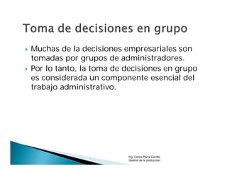    Muchas de la decisiones empresariales son
    tomadas por grupos de administradores.
   Por lo tanto, la toma de decisiones en grupo
    es considerada un componente esencial del
    trabajo administrativo.




                             Ing. Carlos Parra Carrillo
                             Gestion de la produccion
 