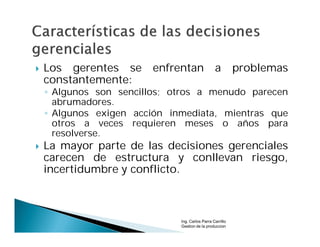    Los gerentes se     enfrentan                a         problemas
    constantemente:
    ◦ Algunos son sencillos; otros a menudo parecen
      abrumadores.
    ◦ Algunos exigen acción inmediata, mientras que
      otros a veces requieren meses o años para
      resolverse.
   La mayor parte de las decisiones gerenciales
    carecen de estructura y conllevan riesgo,
    incertidumbre y conflicto.



                              Ing. Carlos Parra Carrillo
                              Gestion de la produccion
 