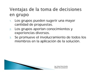 1.   Los grupos pueden sugerir una mayor
     cantidad de propuestas.
2.   Los grupos aportan conocimientos y
     experiencias diversos.
3.   Se promueve el involucramiento de todos los
     miembros en la aplicación de la solución.




                            Ing. Carlos Parra Carrillo
                            Gestion de la produccion
 