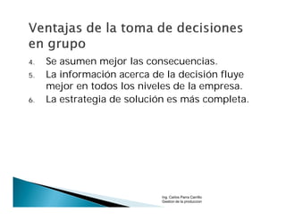 4.   Se asumen mejor las consecuencias.
5.   La información acerca de la decisión fluye
     mejor en todos los niveles de la empresa.
6.   La estrategia de solución es más completa.




                            Ing. Carlos Parra Carrillo
                            Gestion de la produccion
 