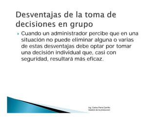    Cuando un administrador percibe que en una
    situación no puede eliminar alguna o varias
    de estas desventajas debe optar por tomar
    una decisión individual que, casi con
    seguridad, resultará más eficaz.




                            Ing. Carlos Parra Carrillo
                            Gestion de la produccion
 