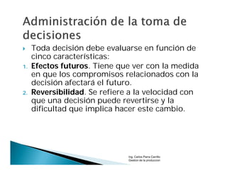     Toda decisión debe evaluarse en función de
     cinco características:
1.   Efectos futuros. Tiene que ver con la medida
     en que los compromisos relacionados con la
     decisión afectará el futuro.
2.   Reversibilidad. Se refiere a la velocidad con
     que una decisión puede revertirse y la
     dificultad que implica hacer este cambio.




                               Ing. Carlos Parra Carrillo
                               Gestion de la produccion
 
