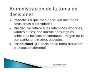 3.   Impacto. En qué medida se ven afectadas
     otras áreas o actividades.
4.   Calidad. Se refiere a las relaciones laborales,
     valores éticos, consideraciones legales,
     principios básicos de conducta, imagen de la
     compañía, entre otros aspectos.
5.   Periodicidad. ¿La decisión se toma frecuente
     o excepcionalmente?




                               Ing. Carlos Parra Carrillo
                               Gestion de la produccion
 
