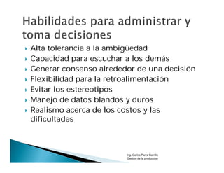    Alta tolerancia a la ambigüedad
   Capacidad para escuchar a los demás
   Generar consenso alrededor de una decisión
   Flexibilidad para la retroalimentación
   Evitar los estereotipos
   Manejo de datos blandos y duros
   Realismo acerca de los costos y las
    dificultades



                            Ing. Carlos Parra Carrillo
                            Gestion de la produccion
 