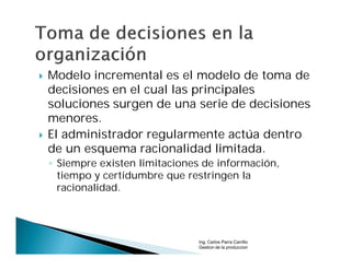    Modelo incremental es el modelo de toma de
    decisiones en el cual las principales
    soluciones surgen de una serie de decisiones
    menores.
   El administrador regularmente actúa dentro
    de un esquema racionalidad limitada.
    ◦ Siempre existen limitaciones de información,
      tiempo y certidumbre que restringen la
      racionalidad.




                                 Ing. Carlos Parra Carrillo
                                 Gestion de la produccion
 