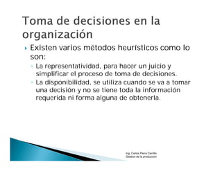    Existen varios métodos heurísticos como lo
    son:
    ◦ La representatividad, para hacer un juicio y
      simplificar el proceso de toma de decisiones.
    ◦ La disponibilidad, se utiliza cuando se va a tomar
      una decisión y no se tiene toda la información
      requerida ni forma alguna de obtenerla.




                                  Ing. Carlos Parra Carrillo
                                  Gestion de la produccion
 