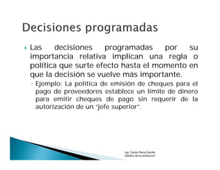    Las    decisiones    programadas     por   su
    importancia relativa implican una regla o
    política que surte efecto hasta el momento en
    que la decisión se vuelve más importante.
    ◦ Ejemplo: La política de emisión de cheques para el
      pago de proveedores establece un límite de dinero
      para emitir cheques de pago sin requerir de la
      autorización de un “jefe superior”.




                                 Ing. Carlos Parra Carrillo
                                 Gestion de la produccion
 