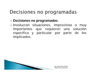    Decisiones no programadas:
   Involucran situaciones, imprevistas o muy
    importantes que requieren una solución
    específica y particular por parte de los
    implicados.




                           Ing. Carlos Parra Carrillo
                           Gestion de la produccion
 