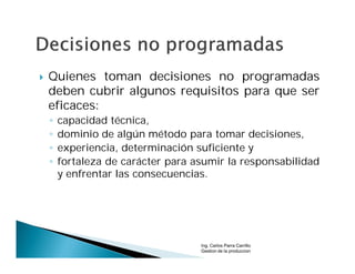    Quienes toman decisiones no programadas
    deben cubrir algunos requisitos para que ser
    eficaces:
    ◦   capacidad técnica,
    ◦   dominio de algún método para tomar decisiones,
    ◦   experiencia, determinación suficiente y
    ◦   fortaleza de carácter para asumir la responsabilidad
        y enfrentar las consecuencias.




                                    Ing. Carlos Parra Carrillo
                                    Gestion de la produccion
 