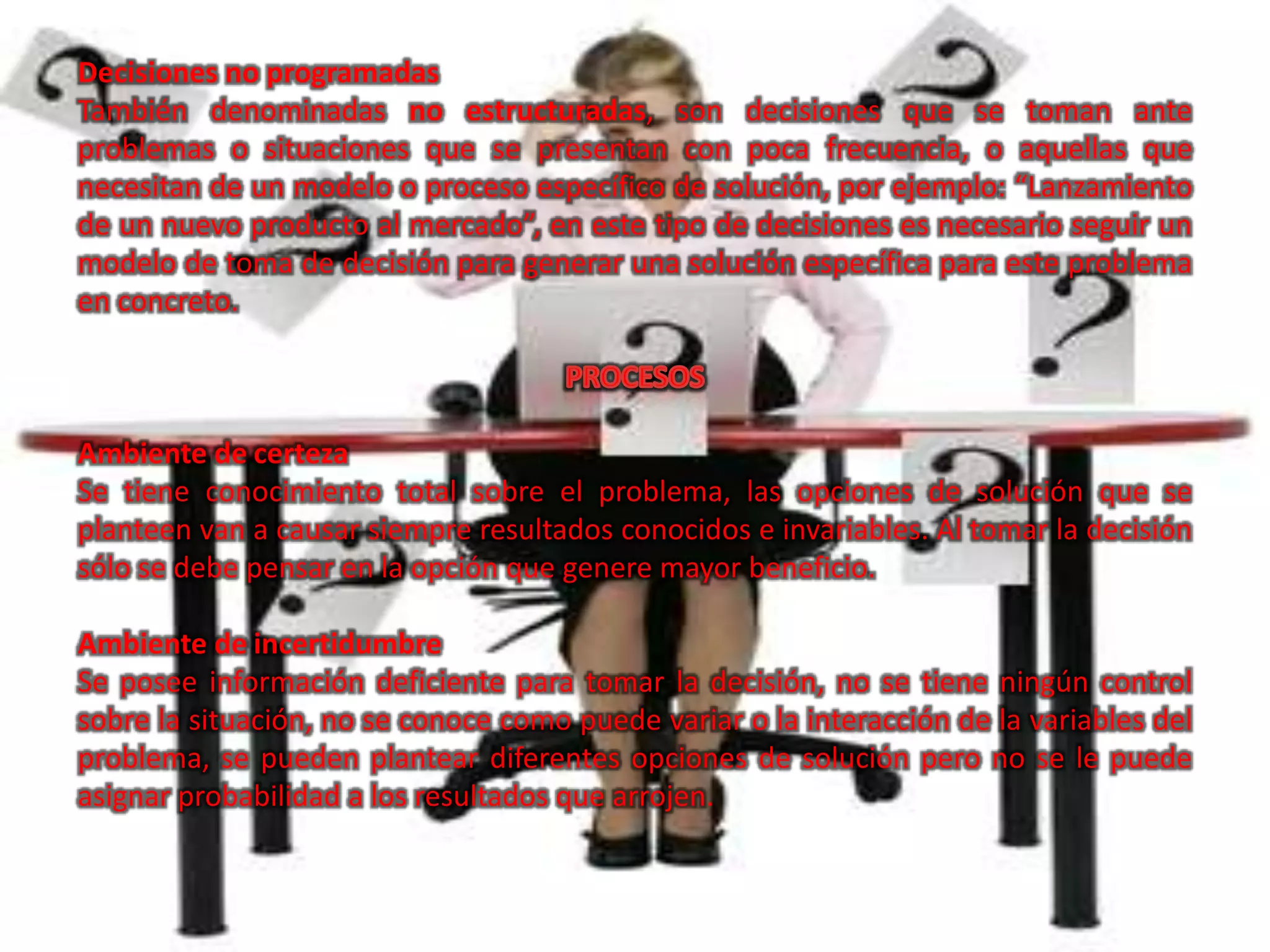 Decisiones no programadas
También denominadas no estructuradas, son decisiones que se toman ante
problemas o situaciones que se presentan con poca frecuencia, o aquellas que
necesitan de un modelo o proceso específico de solución, por ejemplo: “Lanzamiento
de un nuevo producto al mercado”, en este tipo de decisiones es necesario seguir un
modelo de toma de decisión para generar una solución específica para este problema
en concreto.



Ambiente de certeza
Se tiene conocimiento total sobre el problema, las opciones de solución que se
planteen van a causar siempre resultados conocidos e invariables. Al tomar la decisión
sólo se debe pensar en la opción que genere mayor beneficio.

Ambiente de incertidumbre
Se posee información deficiente para tomar la decisión, no se tiene ningún control
sobre la situación, no se conoce como puede variar o la interacción de la variables del
problema, se pueden plantear diferentes opciones de solución pero no se le puede
asignar probabilidad a los resultados que arrojen.
 