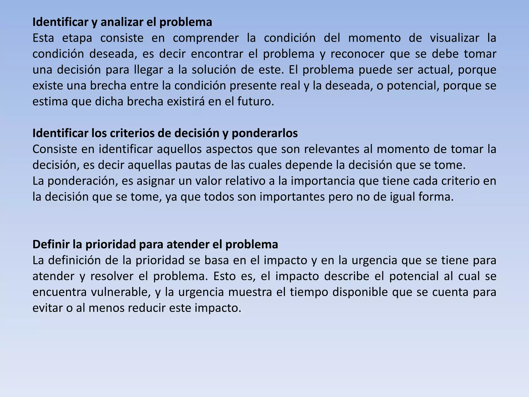 Identificar y analizar el problema
Esta etapa consiste en comprender la condición del momento de visualizar la
condición deseada, es decir encontrar el problema y reconocer que se debe tomar
una decisión para llegar a la solución de este. El problema puede ser actual, porque
existe una brecha entre la condición presente real y la deseada, o potencial, porque se
estima que dicha brecha existirá en el futuro.

Identificar los criterios de decisión y ponderarlos
Consiste en identificar aquellos aspectos que son relevantes al momento de tomar la
decisión, es decir aquellas pautas de las cuales depende la decisión que se tome.
La ponderación, es asignar un valor relativo a la importancia que tiene cada criterio en
la decisión que se tome, ya que todos son importantes pero no de igual forma.


Definir la prioridad para atender el problema
La definición de la prioridad se basa en el impacto y en la urgencia que se tiene para
atender y resolver el problema. Esto es, el impacto describe el potencial al cual se
encuentra vulnerable, y la urgencia muestra el tiempo disponible que se cuenta para
evitar o al menos reducir este impacto.
 