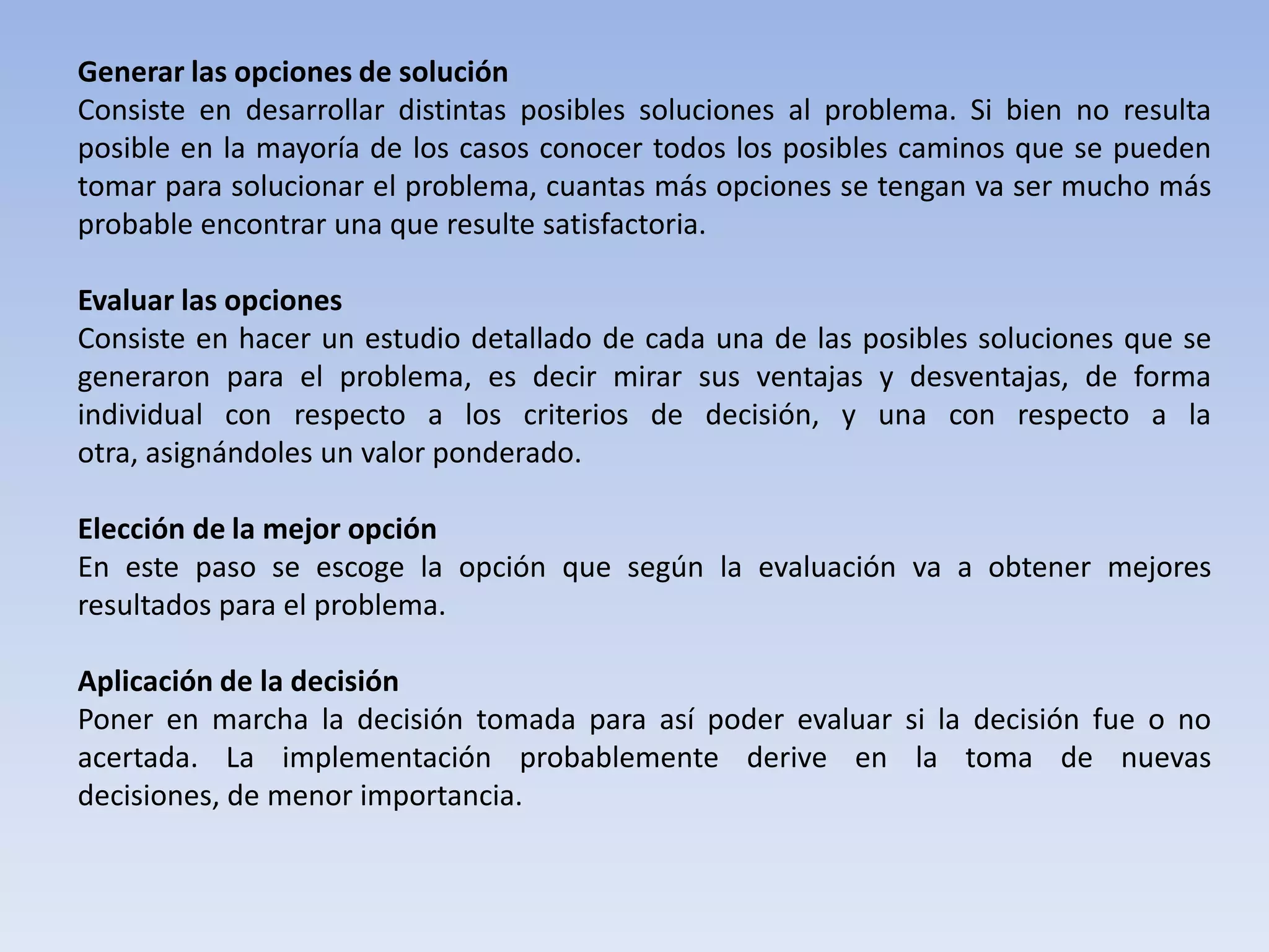 Generar las opciones de solución
Consiste en desarrollar distintas posibles soluciones al problema. Si bien no resulta
posible en la mayoría de los casos conocer todos los posibles caminos que se pueden
tomar para solucionar el problema, cuantas más opciones se tengan va ser mucho más
probable encontrar una que resulte satisfactoria.

Evaluar las opciones
Consiste en hacer un estudio detallado de cada una de las posibles soluciones que se
generaron para el problema, es decir mirar sus ventajas y desventajas, de forma
individual con respecto a los criterios de decisión, y una con respecto a la
otra, asignándoles un valor ponderado.

Elección de la mejor opción
En este paso se escoge la opción que según la evaluación va a obtener mejores
resultados para el problema.

Aplicación de la decisión
Poner en marcha la decisión tomada para así poder evaluar si la decisión fue o no
acertada. La implementación probablemente derive en la toma de nuevas
decisiones, de menor importancia.
 