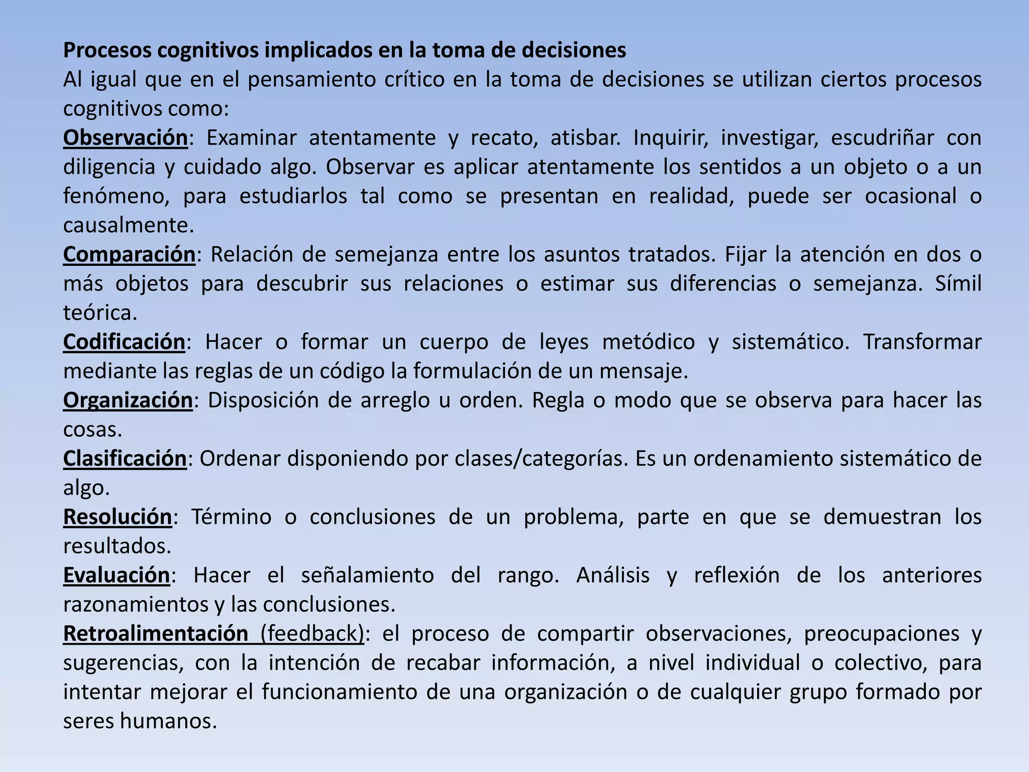Procesos cognitivos implicados en la toma de decisiones
Al igual que en el pensamiento crítico en la toma de decisiones se utilizan ciertos procesos
cognitivos como:
Observación: Examinar atentamente y recato, atisbar. Inquirir, investigar, escudriñar con
diligencia y cuidado algo. Observar es aplicar atentamente los sentidos a un objeto o a un
fenómeno, para estudiarlos tal como se presentan en realidad, puede ser ocasional o
causalmente.
Comparación: Relación de semejanza entre los asuntos tratados. Fijar la atención en dos o
más objetos para descubrir sus relaciones o estimar sus diferencias o semejanza. Símil
teórica.
Codificación: Hacer o formar un cuerpo de leyes metódico y sistemático. Transformar
mediante las reglas de un código la formulación de un mensaje.
Organización: Disposición de arreglo u orden. Regla o modo que se observa para hacer las
cosas.
Clasificación: Ordenar disponiendo por clases/categorías. Es un ordenamiento sistemático de
algo.
Resolución: Término o conclusiones de un problema, parte en que se demuestran los
resultados.
Evaluación: Hacer el señalamiento del rango. Análisis y reflexión de los anteriores
razonamientos y las conclusiones.
Retroalimentación (feedback): el proceso de compartir observaciones, preocupaciones y
sugerencias, con la intención de recabar información, a nivel individual o colectivo, para
intentar mejorar el funcionamiento de una organización o de cualquier grupo formado por
seres humanos.
 
