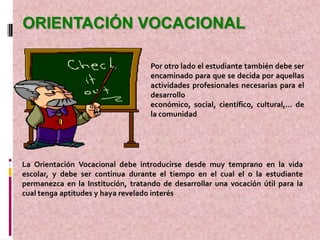 ORIENTACIÓN VOCACIONAL

                                    Por otro lado el estudiante también debe ser
                                    encaminado para que se decida por aquellas
                                    actividades profesionales necesarias para el
                                    desarrollo
                                    económico, social, científico, cultural,… de
                                    la comunidad




La Orientación Vocacional debe introducirse desde muy temprano en la vida
escolar, y debe ser continua durante el tiempo en el cual el o la estudiante
permanezca en la Institución, tratando de desarrollar una vocación útil para la
cual tenga aptitudes y haya revelado interés
 