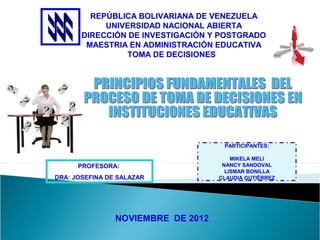 REPÚBLICA BOLIVARIANA DE VENEZUELA
            UNIVERSIDAD NACIONAL ABIERTA
       DIRECCIÓN DE INVESTIGACIÓN Y POSTGRADO
        MAESTRIA EN ADMINISTRACIÓN EDUCATIVA
                TOMA DE DECISIONES




                                     PARTICIPANTES:

                                        MIKELA MELI
      PROFESORA:                     NANCY SANDOVAL
                                      LISMAR BONILLA
DRA: JOSEFINA DE SALAZAR            CLAUDIA GUTIÉRREZ




                NOVIEMBRE DE 2012
 