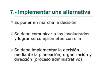 7.- Implementar una alternativa Es poner en marcha la decisión Se debe comunicar a los involucrados y lograr se comprometan con ella Se debe implementar la decisión mediante la planeación, organización y dirección (proceso administrativo) 