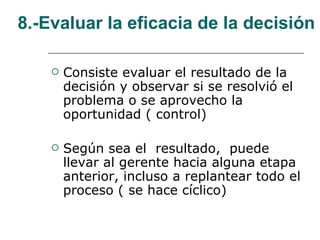 8.-Evaluar la eficacia de la decisión Consiste evaluar el resultado de la decisión y observar si se resolvió el problema o se aprovecho la oportunidad ( control) Según sea el  resultado,  puede llevar al gerente hacia alguna etapa anterior, incluso a replantear todo el proceso ( se hace cíclico) 