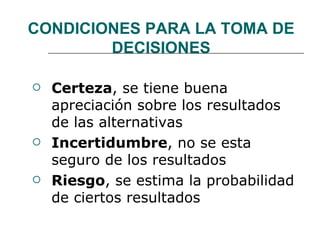 CONDICIONES PARA LA TOMA DE DECISIONES Certeza , se tiene buena apreciación sobre los resultados de las alternativas Incertidumbre , no se esta seguro de los resultados  Riesgo , se estima la probabilidad de ciertos resultados 