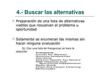 4.- Buscar las alternativas Preparación de una lista de alternativas viables que resuelvan el problema u oportunidad Solamente se enumeran las mismas sin hacer ninguna evaluación   Ej: Con una lista de franquicias se hara la  selección 