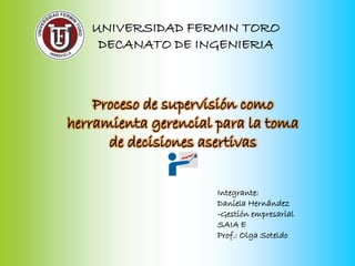 UNIVERSIDAD FERMIN TORO
    DECANATO DE INGENIERIA



    Proceso de supervisión como
herramienta gerencial para la toma
      de decisiones asertivas


                      Integrante:
                      Daniela Hernández
                      -Gestión empresarial
                      SAIA E
                      Prof.: Olga Soteldo
 