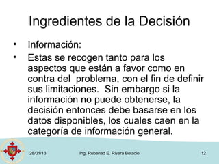 Ingredientes de la Decisión
•   Información:
•   Estas se recogen tanto para los
    aspectos que están a favor como en
    contra del problema, con el fin de definir
    sus limitaciones. Sin embargo si la
    información no puede obtenerse, la
    decisión entonces debe basarse en los
    datos disponibles, los cuales caen en la
    categoría de información general.

    28/01/13    Ing. Rubenad E. Rivera Botacio   12
 