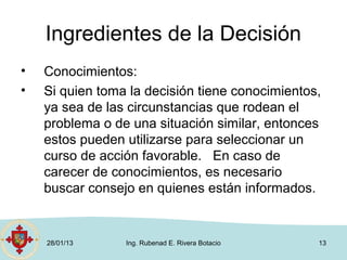 Ingredientes de la Decisión
•   Conocimientos:
•   Si quien toma la decisión tiene conocimientos,
    ya sea de las circunstancias que rodean el
    problema o de una situación similar, entonces
    estos pueden utilizarse para seleccionar un
    curso de acción favorable. En caso de
    carecer de conocimientos, es necesario
    buscar consejo en quienes están informados.


    28/01/13     Ing. Rubenad E. Rivera Botacio   13
 