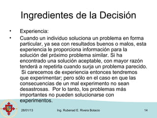 Ingredientes de la Decisión
•   Experiencia:
•   Cuando un individuo soluciona un problema en forma
    particular, ya sea con resultados buenos o malos, esta
    experiencia le proporciona información para la
    solución del próximo problema similar. Si ha
    encontrado una solución aceptable, con mayor razón
    tenderá a repetirla cuando surja un problema parecido.
     Si carecemos de experiencia entonces tendremos
    que experimentar; pero sólo en el caso en que las
    consecuencias de un mal experimento no sean
    desastrosas. Por lo tanto, los problemas más
    importantes no pueden solucionarse con
    experimentos.
    28/01/13       Ing. Rubenad E. Rivera Botacio       14
 