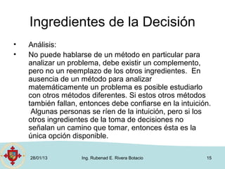 Ingredientes de la Decisión
•   Análisis:
•   No puede hablarse de un método en particular para
    analizar un problema, debe existir un complemento,
    pero no un reemplazo de los otros ingredientes. En
    ausencia de un método para analizar
    matemáticamente un problema es posible estudiarlo
    con otros métodos diferentes. Si estos otros métodos
    también fallan, entonces debe confiarse en la intuición.
     Algunas personas se ríen de la intuición, pero si los
    otros ingredientes de la toma de decisiones no
    señalan un camino que tomar, entonces ésta es la
    única opción disponible.

    28/01/13        Ing. Rubenad E. Rivera Botacio        15
 