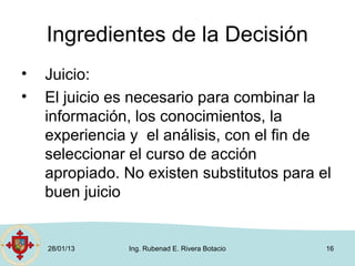Ingredientes de la Decisión
•   Juicio:
•   El juicio es necesario para combinar la
    información, los conocimientos, la
    experiencia y el análisis, con el fin de
    seleccionar el curso de acción
    apropiado. No existen substitutos para el
    buen juicio


    28/01/13    Ing. Rubenad E. Rivera Botacio   16
 