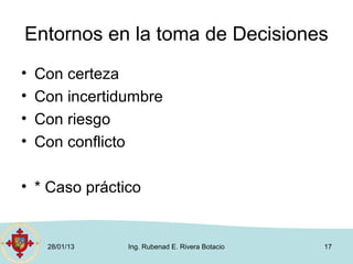 Entornos en la toma de Decisiones
•   Con certeza
•   Con incertidumbre
•   Con riesgo
•   Con conflicto

• * Caso práctico


     28/01/13   Ing. Rubenad E. Rivera Botacio   17
 