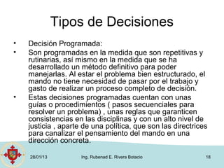 Tipos de Decisiones
•   Decisión Programada:
•   Son programadas en la medida que son repetitivas y
    rutinarias, así mismo en la medida que se ha
    desarrollado un método definitivo para poder
    manejarlas. Al estar el problema bien estructurado, el
    mando no tiene necesidad de pasar por el trabajo y
    gasto de realizar un proceso completo de decisión.
•   Estas decisiones programadas cuentan con unas
    guías o procedimientos ( pasos secuenciales para
    resolver un problema) , unas reglas que garanticen
    consistencias en las disciplinas y con un alto nivel de
    justicia , aparte de una política, que son las directrices
    para canalizar el pensamiento del mando en una
    dirección concreta.

    28/01/13         Ing. Rubenad E. Rivera Botacio          18
 