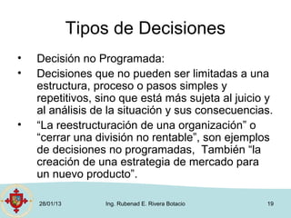 Tipos de Decisiones
•   Decisión no Programada:
•   Decisiones que no pueden ser limitadas a una
    estructura, proceso o pasos simples y
    repetitivos, sino que está más sujeta al juicio y
    al análisis de la situación y sus consecuencias.
•   “La reestructuración de una organización” o
    “cerrar una división no rentable”, son ejemplos
    de decisiones no programadas, También “la
    creación de una estrategia de mercado para
    un nuevo producto”.

    28/01/13       Ing. Rubenad E. Rivera Botacio   19
 