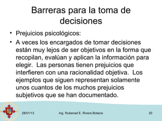 Barreras para la toma de
                 decisiones
• Prejuicios psicológicos:
• A veces los encargados de tomar decisiones
  están muy lejos de ser objetivos en la forma que
  recopilan, evalúan y aplican la información para
  elegir. Las personas tienen prejuicios que
  interfieren con una racionalidad objetiva. Los
  ejemplos que siguen representan solamente
  unos cuantos de los muchos prejuicios
  subjetivos que se han documentado.

    28/01/13     Ing. Rubenad E. Rivera Botacio   20
 