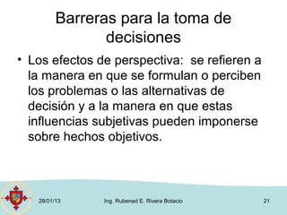 Barreras para la toma de
                decisiones
• Los efectos de perspectiva: se refieren a
  la manera en que se formulan o perciben
  los problemas o las alternativas de
  decisión y a la manera en que estas
  influencias subjetivas pueden imponerse
  sobre hechos objetivos.



   28/01/13    Ing. Rubenad E. Rivera Botacio   21
 
