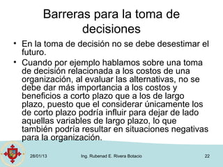 Barreras para la toma de
                 decisiones
• En la toma de decisión no se debe desestimar el
  futuro.
• Cuando por ejemplo hablamos sobre una toma
  de decisión relacionada a los costos de una
  organización, al evaluar las alternativas, no se
  debe dar más importancia a los costos y
  beneficios a corto plazo que a los de largo
  plazo, puesto que el considerar únicamente los
  de corto plazo podría influir para dejar de lado
  aquellas variables de largo plazo, lo que
  también podría resultar en situaciones negativas
  para la organización.
    28/01/13     Ing. Rubenad E. Rivera Botacio   22
 