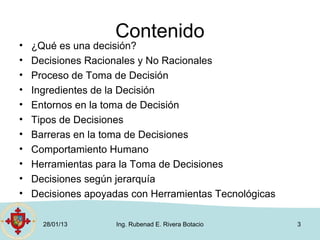 Contenido
•   ¿Qué es una decisión?
•   Decisiones Racionales y No Racionales
•   Proceso de Toma de Decisión
•   Ingredientes de la Decisión
•   Entornos en la toma de Decisión
•   Tipos de Decisiones
•   Barreras en la toma de Decisiones
•   Comportamiento Humano
•   Herramientas para la Toma de Decisiones
•   Decisiones según jerarquía
•   Decisiones apoyadas con Herramientas Tecnológicas

      28/01/13       Ing. Rubenad E. Rivera Botacio     3
 