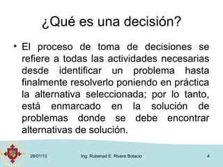 ¿Qué es una decisión?
• El proceso de toma de decisiones se
  refiere a todas las actividades necesarias
  desde identificar un problema hasta
  finalmente resolverlo poniendo en práctica
  la alternativa seleccionada; por lo tanto,
  está enmarcado en la solución de
  problemas donde se debe encontrar
  alternativas de solución.

   28/01/13    Ing. Rubenad E. Rivera Botacio   4
 