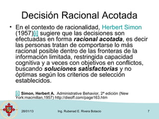 Decisión Racional Acotada
• En el contexto de racionalidad, Herbert Simon
  (1957)[i] sugiere que las decisiones son
  efectuadas en forma racional acotada, es decir
  las personas tratan de comportarse lo más
  racional posible dentro de las fronteras de la
  información limitada, restringida capacidad
  cognitiva y a veces con objetivos en conflictos,
  buscando soluciones satisfactorias y no
  óptimas según los criterios de selección
  establecidos.
  [i] Simon, Herbert A. Administrative Behavior, 2ª edición (New
  York:macmillan,1957) http://dieoff.com/page163.htm


     28/01/13             Ing. Rubenad E. Rivera Botacio           7
 