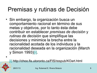 Premisas y rutinas de Decisión
• Sin embargo, la organización busca un
  comportamiento racional en término de sus
  metas y objetivos, por lo tanto ésta debe
  contribuir en establecer premisas de decisión y
  rutinas de decisión que simplifique las
  decisiones y minimice la brecha entre la
  racionalidad acotada de los individuos y la
  racionalidad deseada en la organización (March
  y Simon 1993)[i].
•
  [i] http://choo.fis.utoronto.ca/FIS/respub/KOart.html

    28/01/13        Ing. Rubenad E. Rivera Botacio        8
 