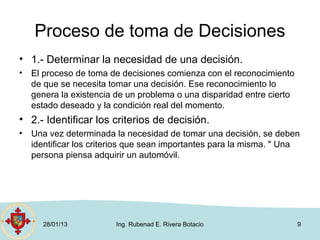 Proceso de toma de Decisiones
• 1.- Determinar la necesidad de una decisión.
•   El proceso de toma de decisiones comienza con el reconocimiento
    de que se necesita tomar una decisión. Ese reconocimiento lo
    genera la existencia de un problema o una disparidad entre cierto
    estado deseado y la condición real del momento.
• 2.- Identificar los criterios de decisión.
•   Una vez determinada la necesidad de tomar una decisión, se deben
    identificar los criterios que sean importantes para la misma. " Una
    persona piensa adquirir un automóvil.




      28/01/13           Ing. Rubenad E. Rivera Botacio                 9
 