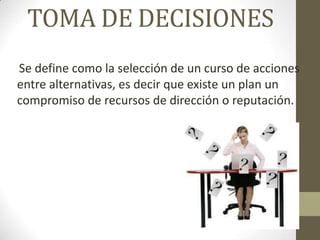 TOMA DE DECISIONES
Se define como la selección de un curso de acciones
entre alternativas, es decir que existe un plan un
compromiso de recursos de dirección o reputación.
 