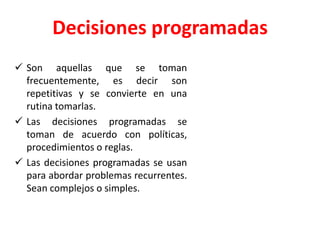 Decisiones programadas
 Son aquellas que se toman
frecuentemente, es decir son
repetitivas y se convierte en una
rutina tomarlas.
 Las decisiones programadas se
toman de acuerdo con políticas,
procedimientos o reglas.
 Las decisiones programadas se usan
para abordar problemas recurrentes.
Sean complejos o simples.
 