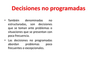 Decisiones no programadas
• También denominadas no
estructuradas, son decisiones
que se toman ante problemas o
situaciones que se presentan con
poca frecuencia.
• Las decisiones no programadas
abordan problemas poco
frecuentes o excepcionales.
 
