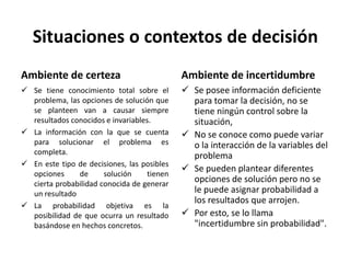 Situaciones o contextos de decisión
Ambiente de certeza
 Se tiene conocimiento total sobre el
problema, las opciones de solución que
se planteen van a causar siempre
resultados conocidos e invariables.
 La información con la que se cuenta
para solucionar el problema es
completa.
 En este tipo de decisiones, las posibles
opciones de solución tienen
cierta probabilidad conocida de generar
un resultado
 La probabilidad objetiva es la
posibilidad de que ocurra un resultado
basándose en hechos concretos.
Ambiente de incertidumbre
 Se posee información deficiente
para tomar la decisión, no se
tiene ningún control sobre la
situación,
 No se conoce como puede variar
o la interacción de la variables del
problema
 Se pueden plantear diferentes
opciones de solución pero no se
le puede asignar probabilidad a
los resultados que arrojen.
 Por esto, se lo llama
"incertidumbre sin probabilidad".
 